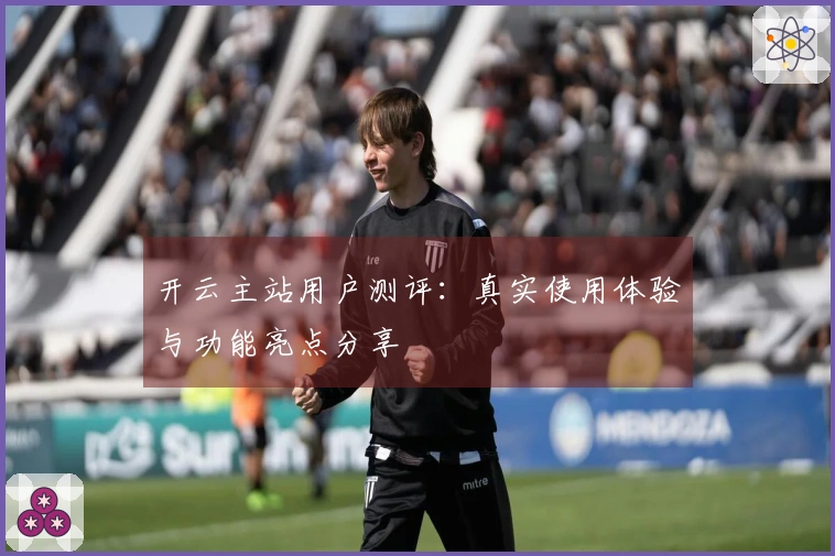 开云主站用户测评：真实使用体验与功能亮点分享