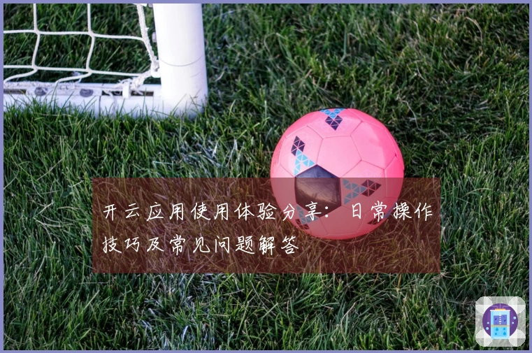 开云应用使用体验分享：日常操作技巧及常见问题解答